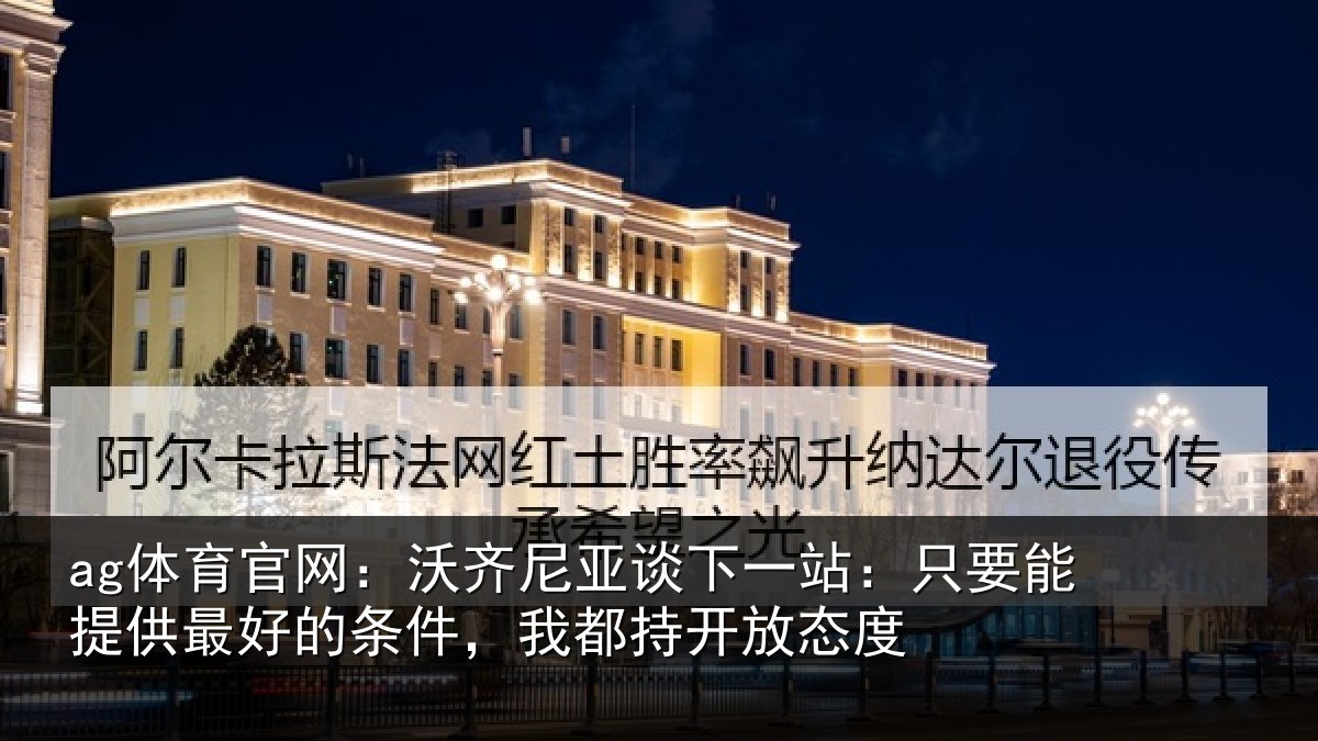 ag体育官网：沃齐尼亚谈下一站：只要能提供最好的条件，我都持开放态度