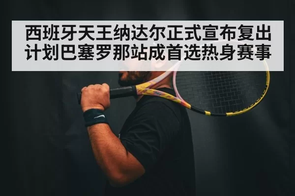 西班牙天王纳达尔正式宣布复出计划巴塞罗那站成首选热身赛事