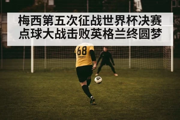 梅西第五次征战世界杯决赛点球大战击败英格兰终圆梦