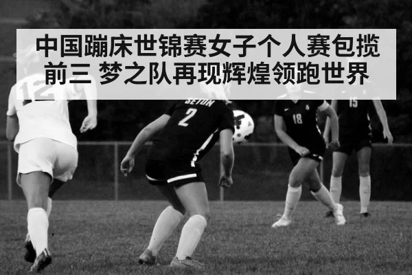 中国蹦床世锦赛女子个人赛包揽前三 梦之队再现辉煌领跑世界