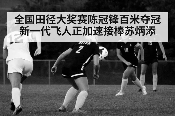 全国田径大奖赛陈冠锋百米夺冠新一代飞人正加速接棒苏炳添